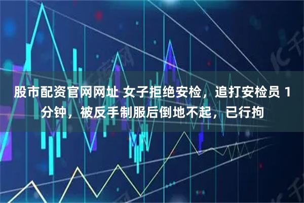 股市配资官网网址 女子拒绝安检，追打安检员１分钟，被反手制服后倒地不起，已行拘