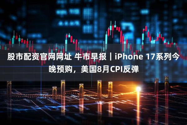 股市配资官网网址 牛市早报｜iPhone 17系列今晚预购，美国8月CPI反弹