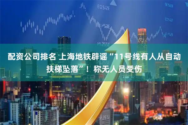 配资公司排名 上海地铁辟谣“11号线有人从自动扶梯坠落”！称无人员受伤