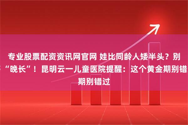 专业股票配资资讯网官网 娃比同龄人矮半头？别等 “晚长”！昆明云一儿童医院提醒：这个黄金期别错过