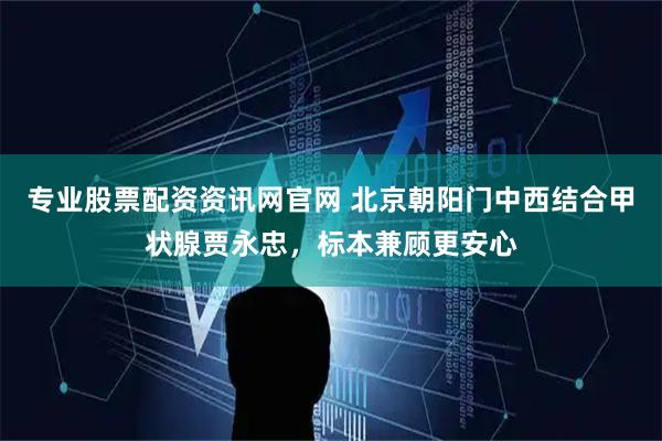 专业股票配资资讯网官网 北京朝阳门中西结合甲状腺贾永忠,标本兼顾更安心