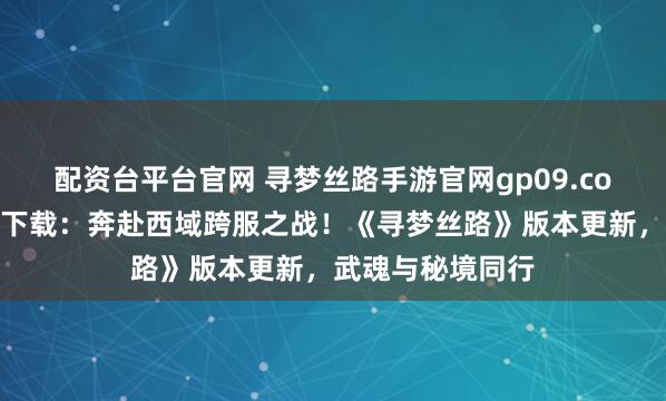配资台平台官网 寻梦丝路手游官网gp09.com正版域名官方下载：奔赴西域跨服之战！《寻梦丝路》版本更新，武魂与秘境同行