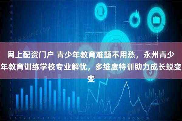 网上配资门户 青少年教育难题不用愁，永州青少年教育训练学校专业解忧，多维度特训助力成长蜕变