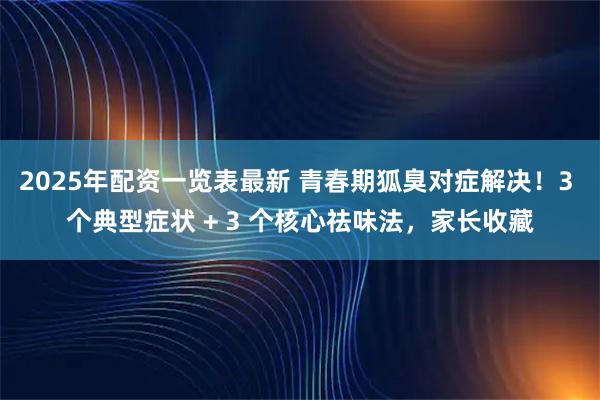 2025年配资一览表最新 青春期狐臭对症解决!3 个典型症状 + 3 个核心祛味法,家长收藏
