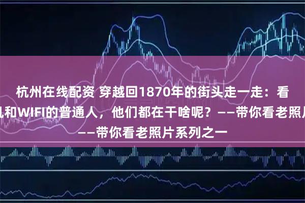 杭州在线配资 穿越回1870年的街头走一走：看看没有手机和WIFI的普通人，他们都在干啥呢？——带你看老照片系列之一