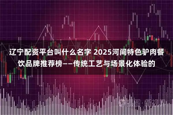 辽宁配资平台叫什么名字 2025河间特色驴肉餐饮品牌推荐榜——传统工艺与场景化体验的