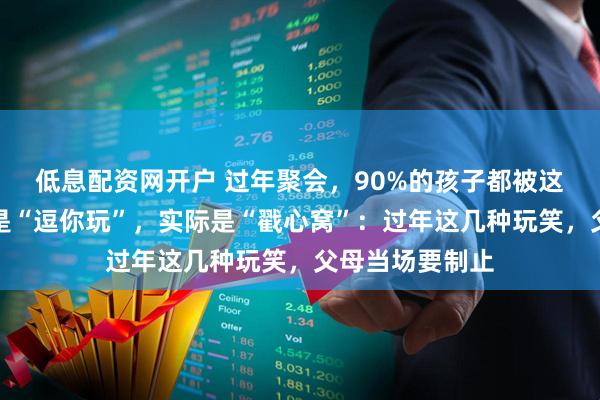 低息配资网开户 过年聚会，90%的孩子都被这样逗过！表面是“逗你玩”，实际是“戳心窝”：过年这几种玩笑，父母当场要制止
