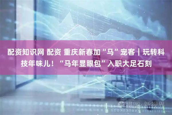 配资知识网 配资 重庆新春加“马”宠客｜玩转科技年味儿！“马年显眼包”入职大足石刻