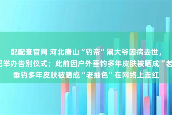 配配查官网 河北唐山“钓帝”黑大爷因病去世，享年75岁，家属：已举办告别仪式；此前因户外垂钓多年皮肤被晒成“老抽色”在网络上走红