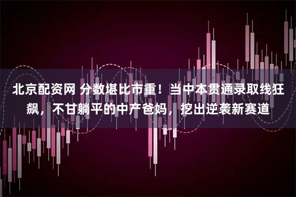 北京配资网 分数堪比市重！当中本贯通录取线狂飙，不甘躺平的中产爸妈，挖出逆袭新赛道