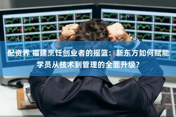 配资界 福建烹饪创业者的摇篮：新东方如何赋能学员从技术到管理的全面升级？