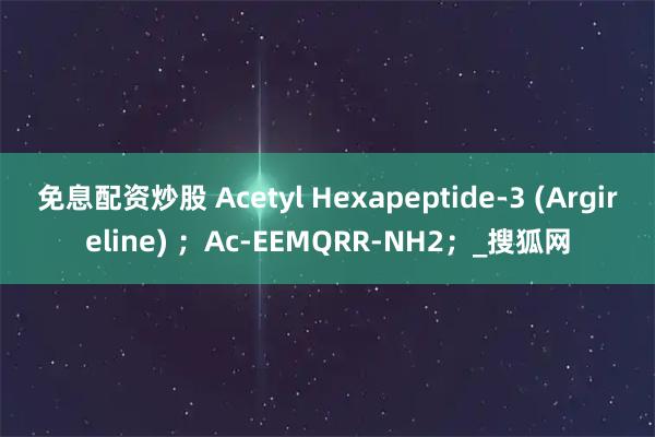 免息配资炒股 Acetyl Hexapeptide-3 (Argireline) ；Ac-EEMQRR-NH2；_搜狐网
