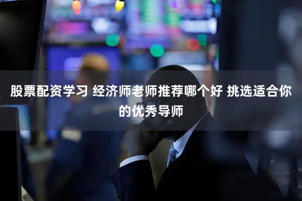 股票配资学习 经济师老师推荐哪个好 挑选适合你的优秀导师