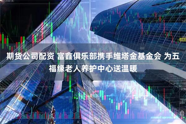 期货公司配资 富鑫俱乐部携手维塔金基金会 为五福缘老人养护中心送温暖