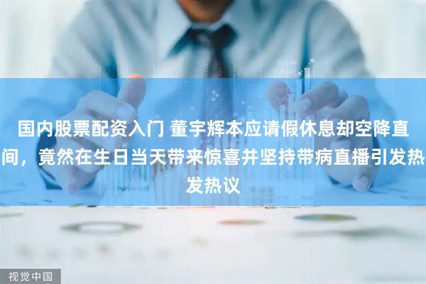 国内股票配资入门 董宇辉本应请假休息却空降直播间，竟然在生日当天带来惊喜并坚持带病直播引发热议