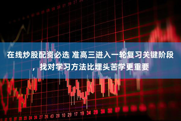 在线炒股配资必选 准高三进入一轮复习关键阶段，找对学习方法比埋头苦学更重要