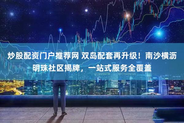 炒股配资门户推荐网 双岛配套再升级!南沙横沥明珠社区揭牌,一站式服务全覆盖