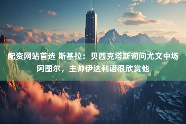 配资网站首选 斯基拉：贝西克塔斯询问尤文中场阿图尔，主帅伊达利诺很欣赏他