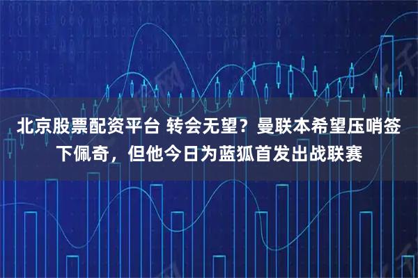 北京股票配资平台 转会无望？曼联本希望压哨签下佩奇，但他今日为蓝狐首发出战联赛